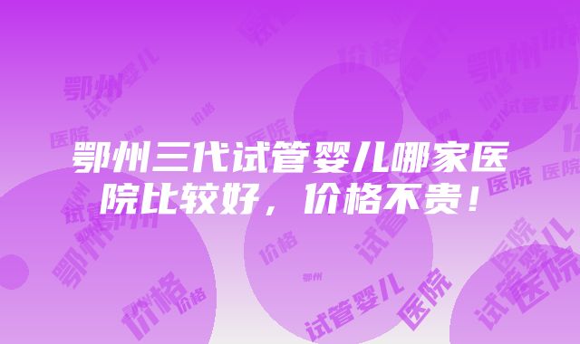 鄂州三代试管婴儿哪家医院比较好，价格不贵！