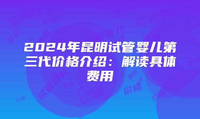 2024年昆明试管婴儿第三代价格介绍：解读具体费用