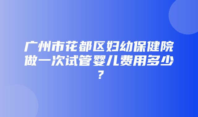 广州市花都区妇幼保健院做一次试管婴儿费用多少？