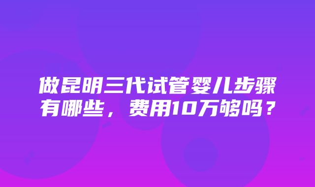 做昆明三代试管婴儿步骤有哪些，费用10万够吗？