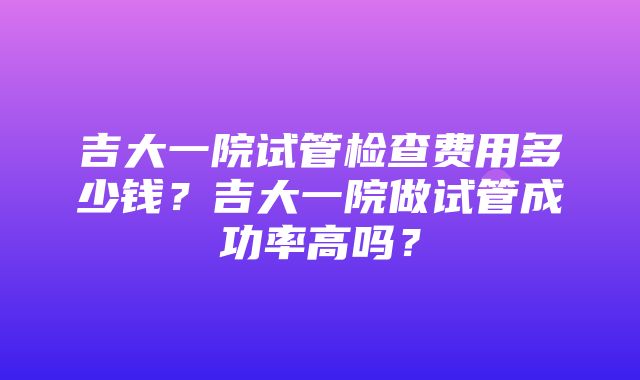 吉大一院试管检查费用多少钱？吉大一院做试管成功率高吗？