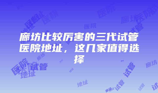 廊坊比较厉害的三代试管医院地址，这几家值得选择