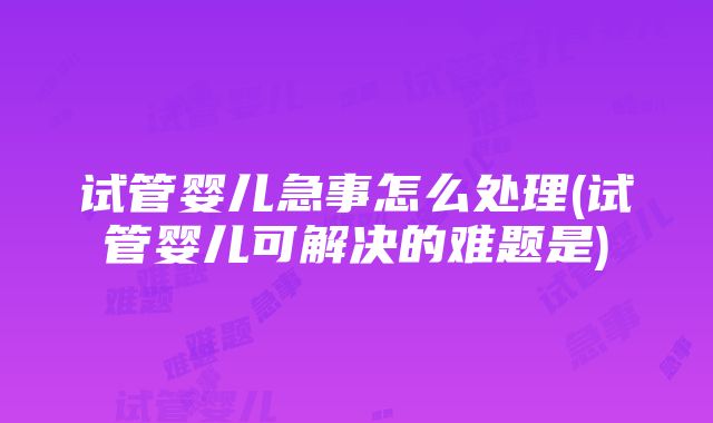 试管婴儿急事怎么处理(试管婴儿可解决的难题是)