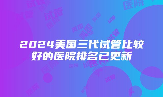 2024美国三代试管比较好的医院排名已更新