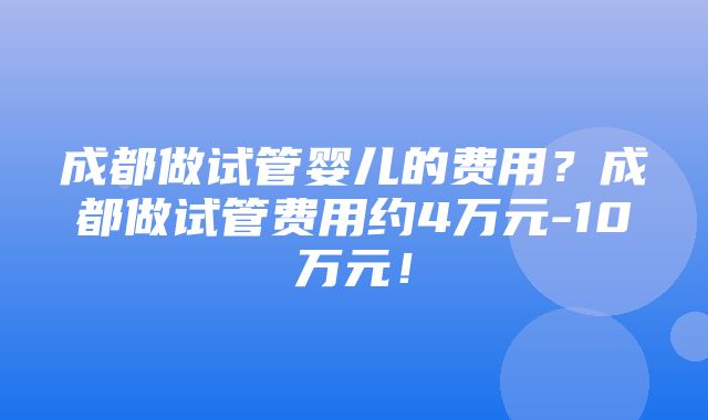 成都做试管婴儿的费用？成都做试管费用约4万元-10万元！