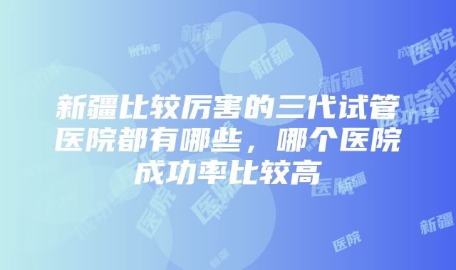 新疆比较厉害的三代试管医院都有哪些，哪个医院成功率比较高