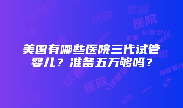 美国有哪些医院三代试管婴儿？准备五万够吗？