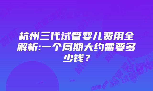 杭州三代试管婴儿费用全解析:一个周期大约需要多少钱？