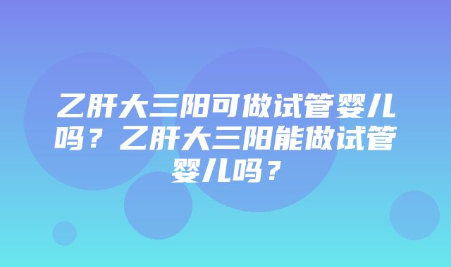 乙肝大三阳可做试管婴儿吗？乙肝大三阳能做试管婴儿吗？