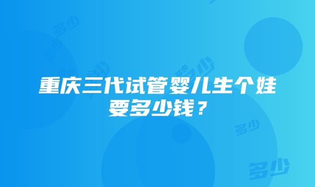 重庆三代试管婴儿生个娃要多少钱？