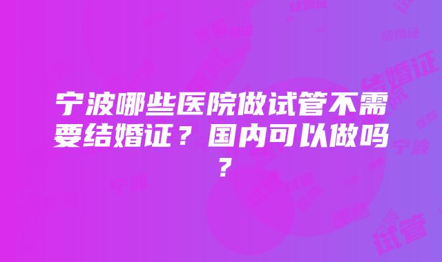 宁波哪些医院做试管不需要结婚证？国内可以做吗？