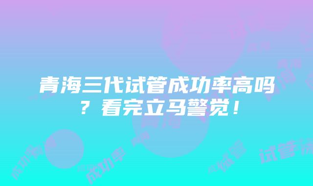 青海三代试管成功率高吗？看完立马警觉！