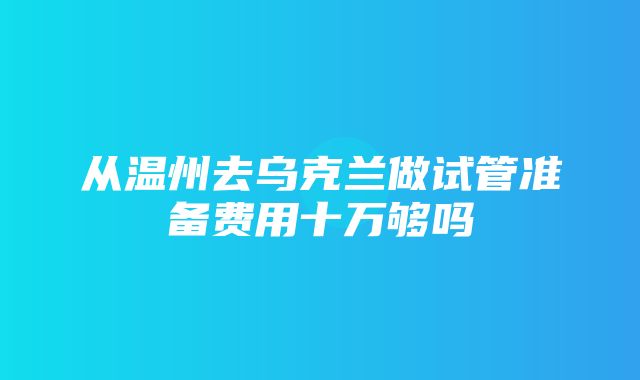 从温州去乌克兰做试管准备费用十万够吗