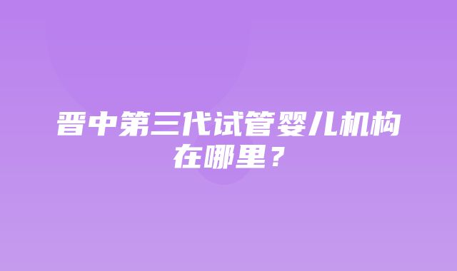 晋中第三代试管婴儿机构在哪里？