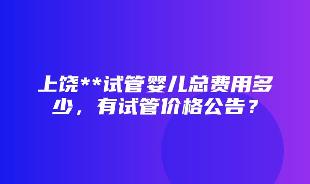 上饶**试管婴儿总费用多少，有试管价格公告？