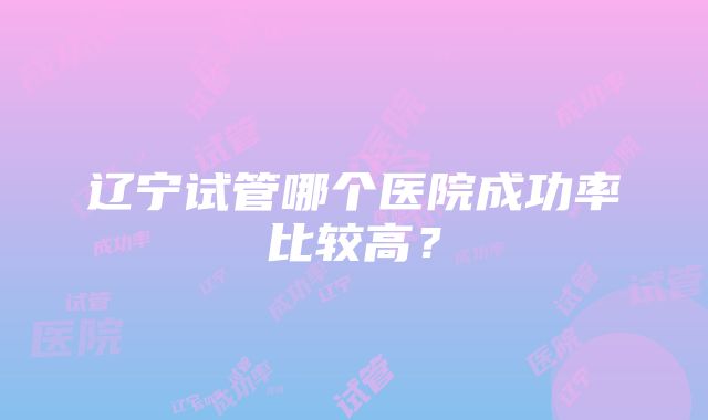 辽宁试管哪个医院成功率比较高？