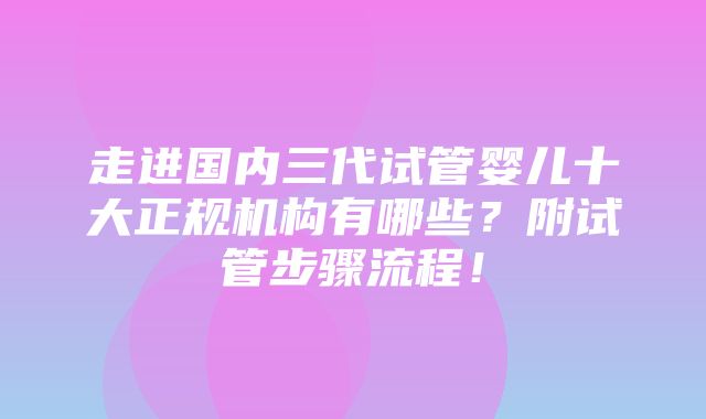 走进国内三代试管婴儿十大正规机构有哪些？附试管步骤流程！