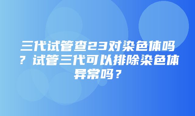 三代试管查23对染色体吗？试管三代可以排除染色体异常吗？