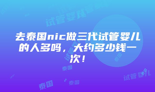 去泰国nic做三代试管婴儿的人多吗，大约多少钱一次！