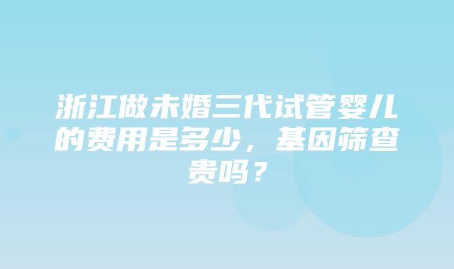 浙江做未婚三代试管婴儿的费用是多少，基因筛查贵吗？