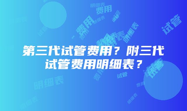 第三代试管费用？附三代试管费用明细表？