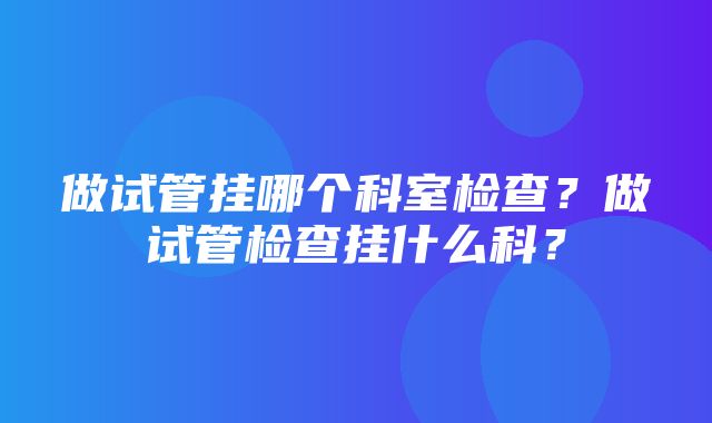 做试管挂哪个科室检查？做试管检查挂什么科？