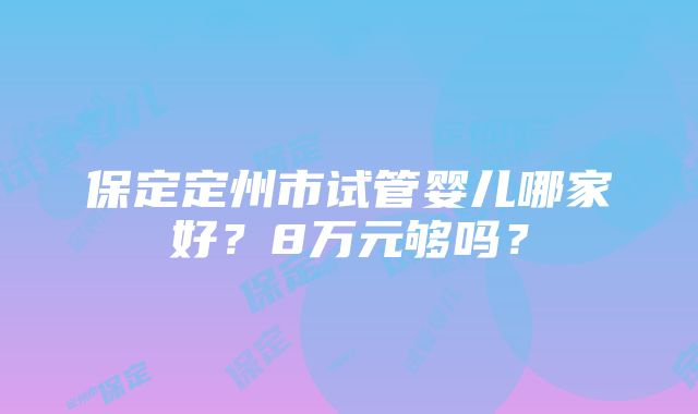 保定定州市试管婴儿哪家好？8万元够吗？