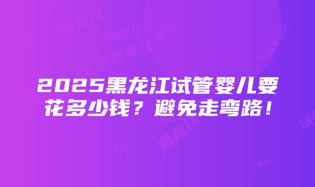 2025黑龙江试管婴儿要花多少钱？避免走弯路！