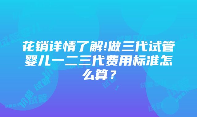 花销详情了解!做三代试管婴儿一二三代费用标准怎么算？