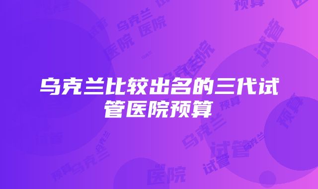 乌克兰比较出名的三代试管医院预算