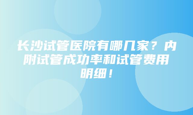 长沙试管医院有哪几家？内附试管成功率和试管费用明细！