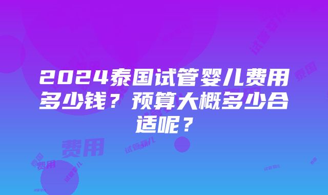 2024泰国试管婴儿费用多少钱？预算大概多少合适呢？