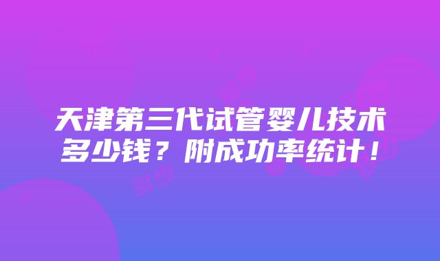 天津第三代试管婴儿技术多少钱？附成功率统计！