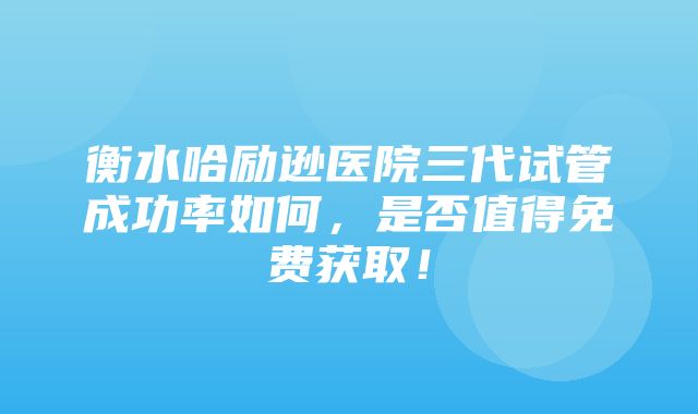 衡水哈励逊医院三代试管成功率如何，是否值得免费获取！