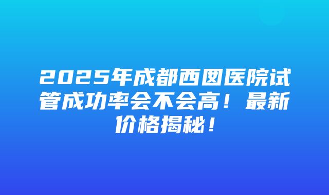 2025年成都西囡医院试管成功率会不会高！最新价格揭秘！