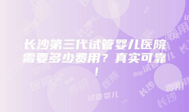 长沙第三代试管婴儿医院需要多少费用？真实可靠！