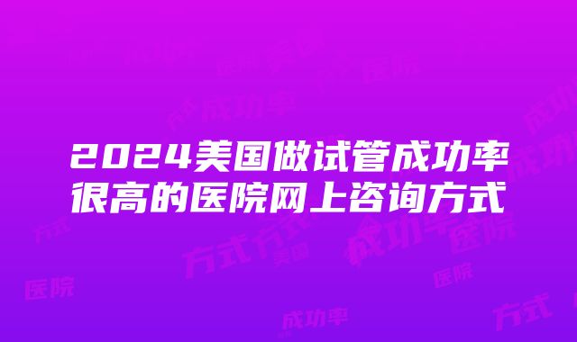 2024美国做试管成功率很高的医院网上咨询方式