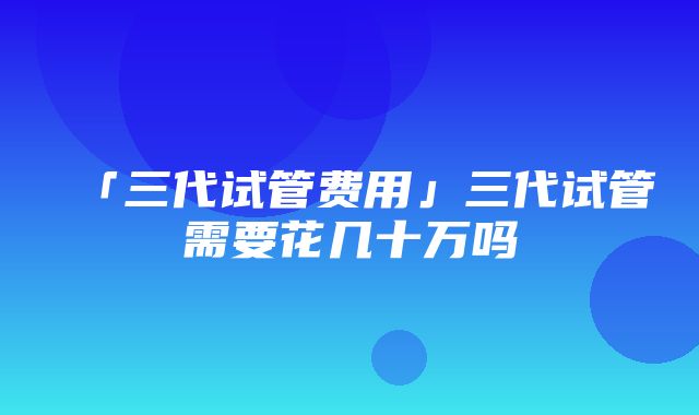 「三代试管费用」三代试管需要花几十万吗