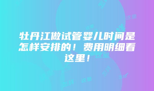 牡丹江做试管婴儿时间是怎样安排的！费用明细看这里！