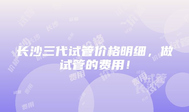 长沙三代试管价格明细，做试管的费用！