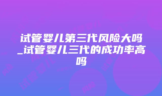 试管婴儿第三代风险大吗_试管婴儿三代的成功率高吗