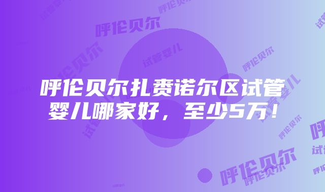 呼伦贝尔扎赉诺尔区试管婴儿哪家好，至少5万！