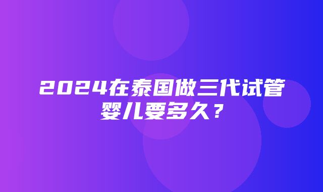 2024在泰国做三代试管婴儿要多久？