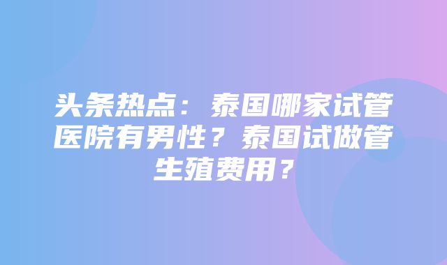 头条热点：泰国哪家试管医院有男性？泰国试做管生殖费用？