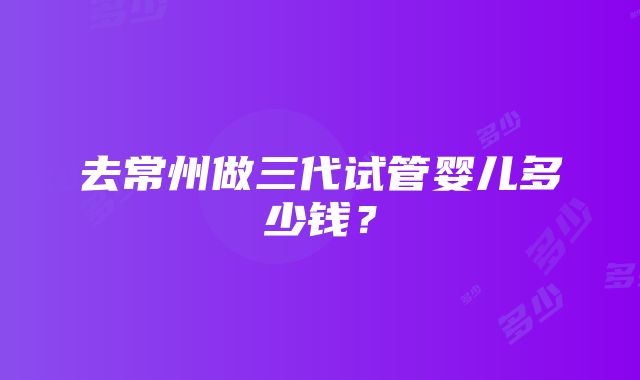 去常州做三代试管婴儿多少钱？