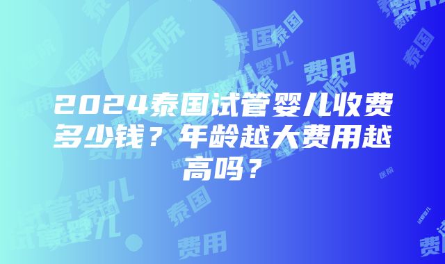 2024泰国试管婴儿收费多少钱？年龄越大费用越高吗？