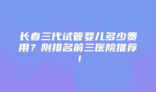 长春三代试管婴儿多少费用？附排名前三医院推荐！