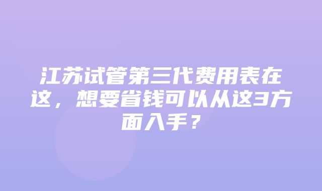 江苏试管第三代费用表在这，想要省钱可以从这3方面入手？