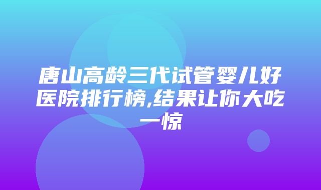 唐山高龄三代试管婴儿好医院排行榜,结果让你大吃一惊