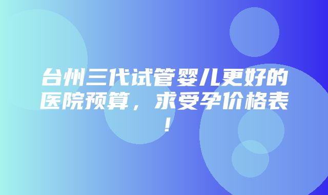 台州三代试管婴儿更好的医院预算，求受孕价格表！